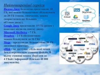 Найпоширеніші сервіси
Яндекс.Диск безплатно представляє 10
ГБ, які можна безкоштовно збільшувати
до 20 ГБ (також, тимчасово, можна
скористатися ще більшим
об’ємом диску).
Google Диск представляє 15 ГБ (разом з
поштою) місця на своєму диску.
Microsoft SkyDrive – 7 ГБ.
Dropbox – 2 ГБ (безкоштовно
можна більшувати до 16 ГБ).
Mega – представляє безкоштовно 50 ГБ
дискового простору.
eDisk – це доступне з будь-якої точки
Землі персональне сховище файлів. В
цьому сховищі можна зберігати до
4 ГБайт інформації (близько 40 000
документів).
 