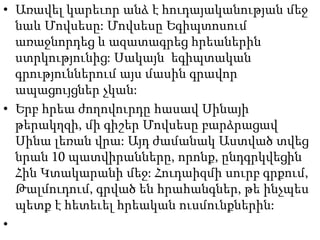 • Առավել կարեւոր անձ է հուդայականության մեջ
նաև Մովսեսը: Մովսեսը Եգիպտոսում
առաջնորդեց և ազատագրեց հրեաներին
ստրկությունից: Սակայն եգիպտական
գրություններում այս մասին գրավոր
ապացույցներ չկան:
• Երբ հրեա ժողովուրդը հասավ Սինայի
թերակղզի, մի գիշեր Մովսեսը բարձրացավ
Սինա լեռան վրա: Այդ ժամանակ Աստված տվեց
նրան 10 պատվիրանները, որոնք, ընդգրկվեցին
Հին Կտակարանի մեջ: Հուդաիզմի սուրբ գրքում,
Թալմուդում, գրված են հրահանգներ, թե ինչպես
պետք է հետեւել հրեական ուսմունքներին:
•
 