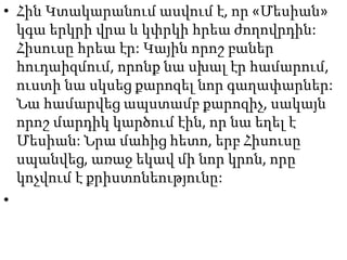 • Հին Կտակարանում ասվում է, որ «Մեսիան»
կգա երկրի վրա և կփրկի հրեա ժողովրդին:
Հիսուսը հրեա էր: Կային որոշ բաներ
հուդաիզմում, որոնք նա սխալ էր համարում,
ուստի նա սկսեց քարոզել նոր գաղափարներ:
Նա համարվեց ապստամբ քարոզիչ, սակայն
որոշ մարդիկ կարծում էին, որ նա եղել է
Մեսիան: Նրա մահից հետո, երբ Հիսուսը
սպանվեց, առաջ եկավ մի նոր կրոն, որը
կոչվում է քրիստոնեությունը:
•
 
