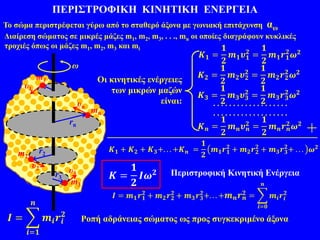 ΠΕΡΙΣΤΡΟΦΙΚΗ ΚΙΝΗΤΙΚΗ ΕΝΕΡΓΕΙΑ
Ροπή αδράνειας σώματος ως προς συγκεκριμένο άξονα
Περιστροφική Κινητική Ενέργεια
r1
+
𝑲 𝟏 + 𝑲 𝟐 + 𝑲 𝟑+. . . +𝑲 𝒏 =
𝟏
𝟐
𝒎 𝟏 𝒓 𝟏
𝟐
+ 𝒎 𝟐 𝒓 𝟐
𝟐
+ 𝒎 𝟑 𝒓 𝟑
𝟐
+ . . . 𝝎 𝟐
𝑲 =
𝟏
𝟐
𝑰𝝎 𝟐
𝑰 =
𝒊=𝟏
𝒏
𝒎𝒊 𝒓𝒊
𝟐
. . . . . . . . . . . . . . . . . . .
. . . . . . . . . . . . . . . . . . .
𝑲 𝟑 =
𝟏
𝟐
𝒎 𝟑 𝝊 𝟑
𝟐
=
𝟏
𝟐
𝒎 𝟑 𝒓 𝟑
𝟐
𝝎 𝟐
𝑲 𝟐 =
𝟏
𝟐
𝒎 𝟐 𝝊 𝟐
𝟐
=
𝟏
𝟐
𝒎 𝟐 𝒓 𝟐
𝟐
𝝎 𝟐
𝑲 𝒏 =
𝟏
𝟐
𝒎 𝒏 𝝊 𝒏
𝟐
=
𝟏
𝟐
𝒎 𝒏 𝒓 𝒏
𝟐
𝝎 𝟐
𝑲 𝟏 =
𝟏
𝟐
𝒎 𝟏 𝝊 𝟏
𝟐
=
𝟏
𝟐
𝒎 𝟏 𝒓 𝟏
𝟐
𝝎 𝟐
ω
Το σώμα περιστρέφεται γύρω από το σταθερό άξονα με γωνιακή επιτάχυνση αω
Διαίρεση σώματος σε μικρές μάζες m1, m2, m3, . . ., mn οι οποίες διαγράφουν κυκλικές
τροχιές όπως οι μάζες m1, m2, m3 και mi
m1
υ1
mn
υn
rn
m2
υ2
r2
υ3
m3
r3
Οι κινητικές ενέργειες
των μικρών μαζών
είναι:
 