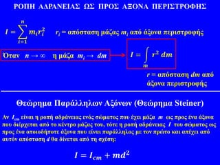 ΡΟΠΗ ΑΔΡΑΝΕΙΑΣ ΩΣ ΠΡΟΣ ΑΞΟΝΑ ΠΕΡΙΣΤΡΟΦΗΣ
𝑰 =
𝒊=𝟏
𝒏
𝒎𝒊 𝒓𝒊
𝟐
ri = απόσταση μάζας mi από άξονα περιστροφής
Όταν n → ∞ η μάζα mi → dm 𝑰 =
𝒎
𝒓 𝟐 𝒅𝒎
r = απόσταση dm από
άξονα περιστροφής
Θεώρημα Παράλληλων Αξόνων (Θεώρημα Steiner)
Αν Ιcm είναι η ροπή αδράνειας ενός σώματος που έχει μάζα m ως προς ένα άξονα
που διέρχεται από το κέντρο μάζας του, τότε η ροπή αδράνειας Ι του σώματος ως
προς ένα οποιοδήποτε άξονα που είναι παράλληλος με τον πρώτο και απέχει από
αυτόν απόσταση d θα δίνεται από τη σχέση:
𝑰 = 𝑰 𝒄𝒎 + 𝒎𝒅 𝟐
 