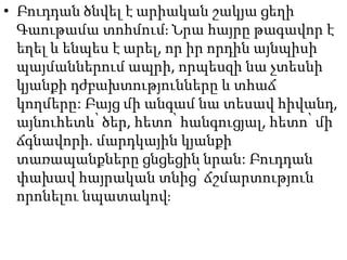 • Բուդդան ծնվել է արիական շակյա ցեղի
Գաութամա տոհմում։ Նրա հայրը թագավոր է
եղել և ենպես է արել, որ իր որդին այնպիսի
պայմաններում ապրի, որպեսզի նա չտեսնի
կյանքի դժբախտությունները և տհաճ
կողմերը: Բայց մի անգամ նա տեսավ հիվանդ,
այնուհետև՝ ծեր, հետո՝ հանգուցյալ, հետո՝ մի
ճգնավորի. մարդկային կյանքի
տառապանքները ցնցեցին նրան: Բուդդան
փախավ հայրական տնից՝ ճշմարտություն
որոնելու նպատակով։
 