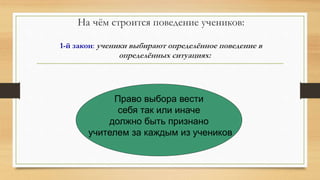 На чём строится поведение учеников:
1-й закон: ученики выбирают определённое поведение в
определённых ситуациях:
Право выбора вести
себя так или иначе
должно быть признано
учителем за каждым из учеников
 