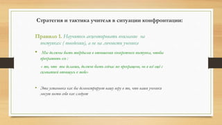 Стратегия и тактика учителя в ситуации конфронтации:
Правило 1. Научитесь акцентировать внимание на
поступках ( поведении), а не на личности ученика
• Мы должны быть твёрдыми в отношении конкретного поступка, чтобы
прекратить его :
« то, что ты делаешь, должно быть сейчас же прекращено, но я всё ещё с
симпатией отношусь к тебе»
• Эта установка как бы демонстрирует вашу веру в то, что ваши ученики
могут вести себя как следует
 