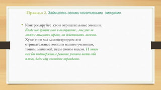 Правило 2. Займитесь своими негативными эмоциями.
• Контролируйте свои отрицательные эмоции.
Когда нас душит гнев и возмущение , мы уже не
можем мыслить здраво, ни действовать логично.
Хуже того мы демонстрируем эти
отрицательные эмоции нашим ученикам,
тоном, мимикой, всем своим видом. И этим
как бы подтверждаем решение ученика вести себя
плохо, даём ему очевидное оправдание.
 