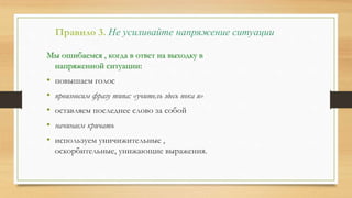 Правило 3. Не усиливайте напряжение ситуации
Мы ошибаемся , когда в ответ на выходку в
напряженной ситуации:
• повышаем голос
• произносим фразу типа: «учитель здесь пока я»
• оставляем последнее слово за собой
• начинаем кричать
• используем уничижительные ,
оскорбительные, унижающие выражения.
 
