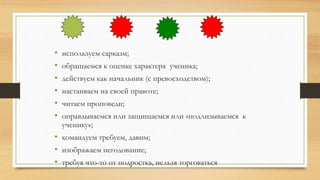 • используем сарказм;
• обращаемся к оценке характера ученика;
• действуем как начальник (с превосходством);
• настаиваем на своей правоте;
• читаем проповеди;
• оправдываемся или защищаемся или «подлизываемся к
ученику»;
• командуем требуем, давим;
• изображаем негодование;
• требуя что-то от подростка, нельзя торговаться
 