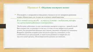 Правило 4. Обсудите поступок позже
• Поговорить о некрасивом поведении ученика или его неверном решении
нужно обязательно, но только не в момент самой выходки.
В тот момент когда, вы оба - и учитель, и ученик – возбуждены, вам вряд
ли удастся взаимодействовать конструктивно.
Необходимо действовать только тактическим маневром и никогда – прямой атакой.
Выслушивать все, не реагируя тотчас же, и только потом, выбрав подходящий
момент, без раздражения высказать свое мнение, вносящее поправки в услышанное.
Вскрывать причины неправильных взглядов подростка, показывать, в чем
ошибочность его рассуждений, и таким путем развивать и направлять его
мыслительный процесс, обеспечивая необходимыми источниками.
 