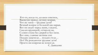 Кто-то, когда-то, должен ответить,
Высветив правду, истину вскрыв,
Что же такое – трудные дети?
Вечный вопрос и больной как нарыв.
Вот он сидит перед нами, глядите,
Сжался пружиной, отчаялся он,
Словно стена без дверей и без окон.
Вот они, главные истины эти:
Поздно заметили… поздно учли…
Нет! Не рождаются трудные дети!
Просто им вовремя не помогли.
С. Давидови
 