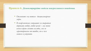 Правило 6. Демонстрируйте модели неагрессивного поведения.
• Отложите «на потом» дисциплинарные
меры.
• В конфликтных ситуациях не стараться
одержать победу любой ценой – мы тоже
имеем право менять взгляды, мы не
гарантированы от ошибок, кое в чем
можем и уступить
 