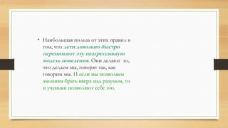 • Наибольшая польза от этих правил в
том, что дети довольно быстро
перенимают эту неагрессивную
модель поведения. Они делают то,
что делаем мы, говорят так, как
говорим мы. И если мы позволяем
эмоциям брать вверх над разумом, то
и ученики позволяют себе это.
 