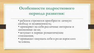 Особенности подросткового
периода развития:
• ребенок стремится приобрести личную
свободу и независимость;
• примеряет на себя различные интересы и
жизненные цели;
• вступает в первые романтические
отношения;
• привыкает ощущать себя в роли взрослого
человека.
 