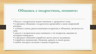 Общаясь с подростком, помните:
• беседу с подростком нужно начинать с дружеского тона;
• в процессе общения с подростком проявляйте к нему искренний
интерес;
• лучшим словом, располагающим подростка к общению, является его
имя;
• диалог с подростком надо начинать с тех вопросов, мнения по
которым совпадают;
• в процессе общения старайтесь вести диалог на равных;
• старайтесь инициативу общения держать в своих руках;
• умейте смотреть на вещи глазами подростка.
 