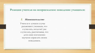 Реакции учителя на неприемлемое поведение учащихся:
1. Невмешательство
Учителя в лучшем случае
разъясняют ученикам, что
случилось, когда всё уже
случилось, рассчитывая, что
дети сами постепенно
научатся управлять своим
поведением.
 