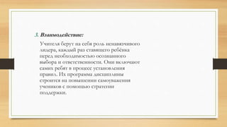 3. Взаимодействие:
Учителя берут на себя роль ненавязчивого
лидера, каждый раз ставящего ребёнка
перед необходимостью осознанного
выбора и ответственности. Они включают
самих ребят в процесс установления
правил. Их программа дисциплины
строится на повышении самоуважения
учеников с помощью стратегии
поддержки.
 