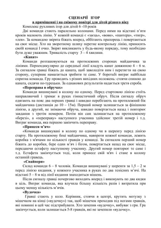 СЦЕНАРІЇ ІГОР
в приміщенні і на свіжому повітрі для дітей різного віку
Комплекс рухливих ігор для дітей 6 -10 років
Дві команди стають паралельно колонами. Перед ними на відстані п’яти
кроків малюють лінію. У кожній команді є «заєць», «вовк», «пантера», «тигр»,
«лев». За командою звірята біжать вперед, оббігають прапорець і повертаються
на своє місце. Хто на зворотному шляху перетне контрольну лінію, приносить
своїй команді І очко. Звірят викликають у будь-якому порядку, тому необхідно
бути дуже уважним. Тривалість старту 3 – 4 хвилини.
«Канат»
Команди розташовуються на протилежних сторонах майданчика за
лініями. Перпендикулярно до середньої лінії кладуть канат довжиною 4 – 6 м.
За сигналом гравці біжать до каната, щоб заволодіти ним і перетягти на свою
сторону, суперник намагається зробити те саме. У боротьбі виграє найбільш
спритна команда. Гру проводять з різних вихідних положень: стоячи спиною до
каната, сидячи по-турецьки. За однакових результатів надається третя спроба.
«Переправа в обручах»
Команди вишикувані в колону по одному. Перед стартовою лінією стоїть
направляючий і тримає в руках гімнастичний обруч. Після сигналу обруч
одягають на пояс два перших гравці і швидко перебігають на протилежний бік
майданчика (дистанція до 10 – 15м). Перший номер залишається за фінішною
лінією, а другий, не знімаючи обруча, швидко повертається назад і повторює
завдання з третім номером. Потім він сам залишається на протилежному
«березі», а «переправу» наступного учасника здійснює третій номер і т.д.
Виграє команда, яка першою закінчить переправу.
«Принеси м’яч»
«Команди вишикувані в колону по одному чи в шеренгу перед лінією
старту. На протилежному боці майданчика, навпроти кожної команди, лежить
коробка з м'ячами по кількості гравців у команді. За сигналом перший номер
біжить до коробки, бере один м’яч і бігом, повертається назад на своє місце,
передаючи естафету наступному учаснику. Другий номер повторює те саме і
т.д. Естафета закінчується тоді, коли принесе свій м'яч і стане в колону
останній гравець.
«Снайпери»
Склад команди 6 – 8 чоловік. Команди вишикувані у шеренги за 1,5 – 2 м
перед лінією кидання, у кожного учасника в руках по два тенісних м’ячі. На
відстані 5 – 8 м від лінії кидання знаходиться мішень.
Після сигналу гравці почергово виходять вперед і виконують по два кидки
в ціль. Виграє команда, яка влучила більшу кількість разів і витратила при
цьому меншу кількість м’ячів.
«Вудочка»
Гравці стають у коло. Керівник, стоячи в центрі, крутить мотузку з
мішечком на кінці («вудочку») так, щоб мішечок проходив під ногами гравців,
які повинні в цей час підстрибувати. Хто зачепив «вудочку», вибуває з гри. Гра
закінчується, коли залишається 5-8 гравців, які не зачепили «вудочку».
 