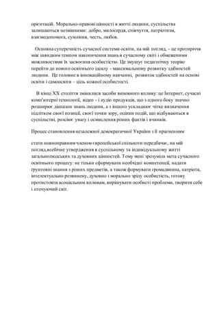 орієнтацій. Морально-правові цінності в житті людини, суспільства
залишаються незмінними: добро, милосердя, співчуття, патріотизм,
взаємодопомога, сумління, честь, любов.
Основна суперечність сучасної системи освіти, на мій погляд, - це протиріччя
між швидким темпом накопичення знань в сучасному світі і обмеженими
можливостями їх засвоєння особистістю. Це змушує педагогічну теорію
перейти до нового освітнього ідеалу - максимальному розвитку здібностей
людини. Це головне в інноваційному навчанні, розвиток здібностей на основі
освіти і самоосвіти – ціль кожної особистості.
В кінці ХХ століття змінилися засоби виховного впливу: це Інтернет, сучасні
комп'ютерні технології, відео - і аудіо продукція, що з одного боку значно
розширює діапазон знань людини, а з іншого ускладнює чітке визначення
підлітком своєї позиції, своєї точки зору, оцінки подій, що відбуваються в
суспільстві, розсіює увагу і осмислення різних фактів і вчинків.
Процес становлення незалежної демократичної України з її прагненням
стати повноправнимчленом європейської спільноти передбачає, на мій
погляд,всебічне утвердження в суспільному та індивідуальному житті
загальнолюдських та духовних цінностей. Тому мені зрозуміла мета сучасного
освітнього процесу: не тільки сформувати необхідні компетенції, надати
ґрунтовні знання з різних предметів, а також формувати громадянина, патріота,
інтелектуально розвинену, духовно і морально зрілу особистість, готову
протистояти асоціальним впливам, вирішувати особисті проблеми, творити себе
і оточуючий світ.
 