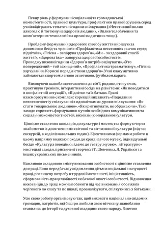 Певну роль у формуваннісоціальноїтагромадянської
компетентності, правовоїкультури, профілактикиправопорушень серед
учніввідіграють тематичнігодиниспілкування («Негативнийвплив
алкоголю й тютюну наздоров’я людини», «Вплив телебачення та
комп’ютернихтехнологійна організм дитини»тощо).
Проблему формування здорового способу життя вирішую за
допомогою бесід та тренінгів «Профілактиканегативнихзвичок серед
підлітків», «Гігієна – запоруказдоров’я», «Ми – заздоровийспосіб
життя!», «Здороваїжа – запоруказдоровоїособистості».
Проводжу виховнігодини«Здоров’я потрібно цінувати», «Хто
попереджений – тойзахищений», «Профілактикатравматизму», «Гігієна
харчування. Корисні порадиістиниздоров’я». Учні класу активно
займаються спортом:легкою атлетикою, футболом,карате.
Виховуючишанобливеставлення до сім'ї, родини,оточуючих,
практикую тренінги, інтерактивнібесідина різнітеми: «Як поводитися
в конфліктнійситуації?», «Підліткитаїх батьки. Грані
взаєморозуміння»; комплекскорекційнихзанять «Подолання
невпевненостіу спілкуванніз однолітками», урокиспілкування: «Як
стати товариською людиною», «Яккритикувати, неображаючи». Такі
заходисприяють формуваннюв учнів необхіднихкомунікативнихта
соціальнихкомпетентностей, вихованню моральноїкультури.
Ціннісне ставлення школярів до культуриімистецтва формуючерез
знайомство із досягненнямисвітової та вітчизняної культури(під час
екскурсій, в ходіпізнавальнихгодин). Ефективнимиформамироботив
цьому напрямку вважаю походидо краєзнавчого музею, індивідуальні
бесіди «Культураповедінки: ідемо до театру, музею», літературно-
мистецькізаходи, присвяченітворчості Т. Шевченка, Л. Українки та
інших українських письменників.
Важливою складовою змістувиховання особистостіє ціннісне ставлення
до праці. Воно передбачає усвідомлення дітьмисоціальноїзначущості
праці, розвинену потребу в трудовійактивності, ініціативність,
сформованість працелюбностіякбазовоїякості особистості. Відношення
вихованців до праціможнапобачитипід час виконання обов’язків
чергового по класу та по школі, проаналізувати, спілкуючись з батьками.
Усю свою роботу організовую так, щобвиховати національно свідомих
громадян, патріотів, якіб щиро любилисвою вітчизну, шанобливо
ставились до історіїта духовноїспадщинисвого народу. Зметою
 