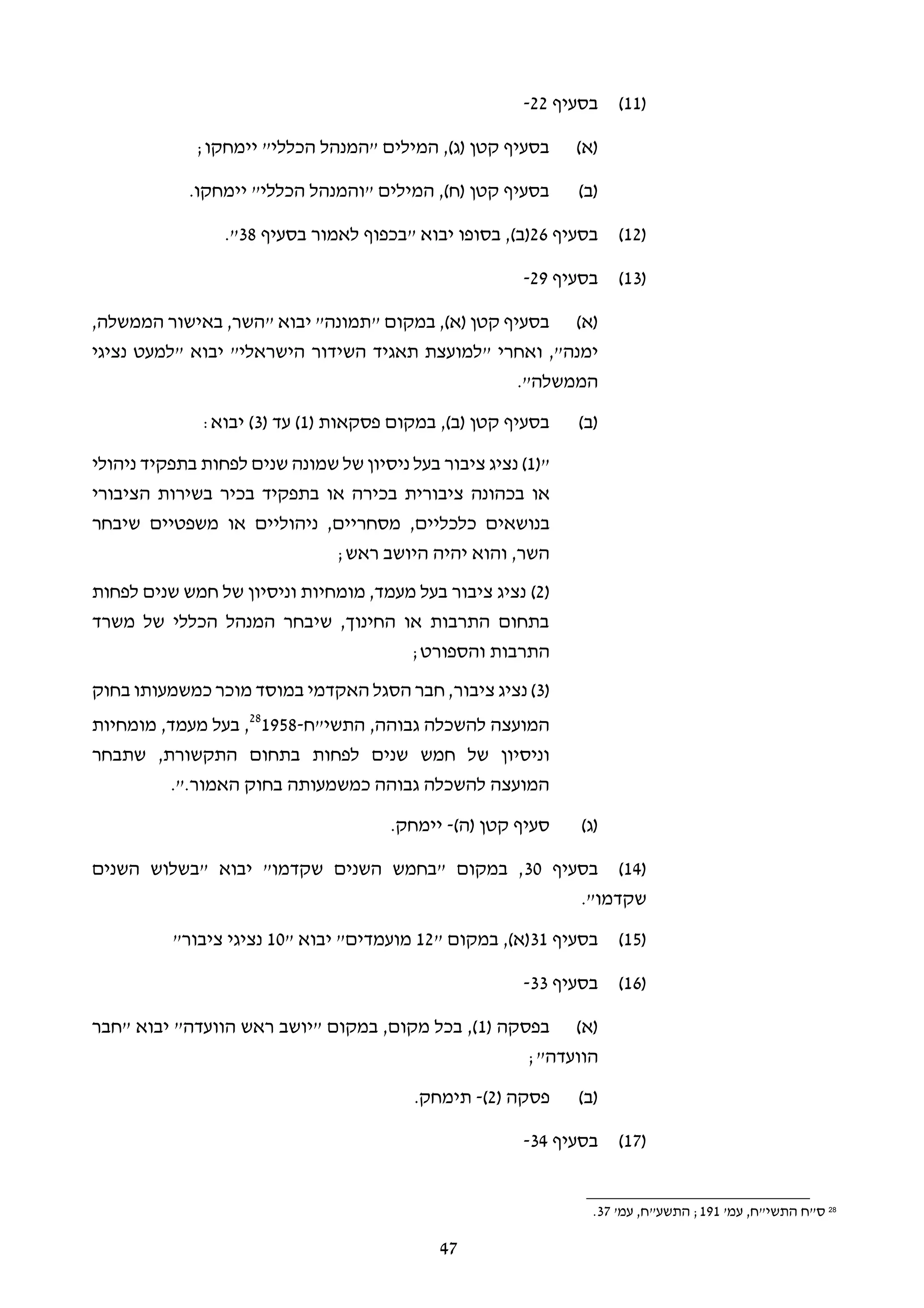 47
(11)‫בסעיף‬22-
(‫א‬);‫יימחקו‬ "‫הכללי‬ ‫"המנהל‬ ‫המילים‬ ,)‫(ג‬ ‫קטן‬ ‫בסעיף‬
(‫ב‬).‫יימחקו‬ "‫הכללי‬ ‫"והמנהל‬ ‫המילים‬ ,)‫(ח‬ ‫קטן‬ ‫בסעיף‬
(12)‫בסעיף‬26)‫(ב‬" ‫יבוא‬ ‫בסופו‬ ,‫בכפוף‬‫בסעיף‬ ‫לאמור‬38."
(13)‫בסעיף‬29-
(‫א‬)‫יבוא‬ "‫"תמונה‬ ‫במקום‬ ,)‫(א‬ ‫קטן‬ ‫בסעיף‬",‫הממשלה‬ ‫באישור‬ ,‫השר‬
‫ימנה‬" ‫ואחרי‬ ,"‫השידור‬ ‫תאגיד‬ ‫למועצת‬‫הישראלי‬" ‫יבוא‬ "‫נציגי‬ ‫למעט‬
‫הממשלה‬."
(‫ב‬)( ‫פסקאות‬ ‫במקום‬ ,)‫(ב‬ ‫קטן‬ ‫בסעיף‬1( ‫עד‬ )3:‫יבוא‬ )
"(1)‫ציבור‬ ‫נציג‬‫שמונה‬ ‫של‬ ‫ניסיון‬ ‫בעל‬‫לפחות‬ ‫שנים‬‫ניהולי‬ ‫בתפקיד‬
‫או‬‫בכהונה‬‫ציבורית‬‫בכירה‬‫או‬‫בתפקיד‬‫בכיר‬‫בשירות‬‫הציבורי‬
‫בנושאים‬‫כלכליים‬,‫מסחריים‬,‫ניהוליים‬‫או‬‫משפטיים‬‫שיבחר‬
;‫ראש‬ ‫היושב‬ ‫יהיה‬ ‫והוא‬ ,‫השר‬
(2)‫לפחות‬ ‫שנים‬ ‫חמש‬ ‫של‬ ‫וניסיון‬ ‫מומחיות‬ ,‫מעמד‬ ‫בעל‬ ‫ציבור‬ ‫נציג‬
‫משרד‬ ‫של‬ ‫הכללי‬ ‫המנהל‬ ‫שיבחר‬ ,‫החינוך‬ ‫או‬ ‫התרבות‬ ‫בתחום‬
;‫והספורט‬ ‫התרבות‬
(3‫נציג‬ )‫ציבור‬‫בחוק‬ ‫כמשמעותו‬ ‫מוכר‬ ‫במוסד‬ ‫האקדמי‬ ‫הסגל‬ ‫חבר‬ ,
‫התשי"ח‬ ,‫גבוהה‬ ‫להשכלה‬ ‫המועצה‬-195828
‫מומחיות‬ ,‫מעמד‬ ‫בעל‬ ,
‫לפחות‬ ‫שנים‬ ‫חמש‬ ‫של‬ ‫וניסיון‬,‫התקשורת‬ ‫בתחום‬‫שתבחר‬
‫האמור‬ ‫בחוק‬ ‫כמשמעותה‬ ‫גבוהה‬ ‫להשכלה‬ ‫המועצה‬.".
(‫ג‬))‫(ה‬ ‫קטן‬ ‫סעיף‬-.‫יימחק‬
(14)‫בסעיף‬30‫השנים‬ ‫"בשלוש‬ ‫יבוא‬ "‫שקדמו‬ ‫השנים‬ ‫"בחמש‬ ‫במקום‬ ,
."‫שקדמו‬
(15)‫בסעיף‬31" ‫במקום‬ ,)‫(א‬12" ‫יבוא‬ "‫מועמדים‬10‫נציגי‬‫ציבור‬"
(16)‫בסעיף‬33-
(‫א‬)( ‫בפסקה‬1‫"חבר‬ ‫יבוא‬ "‫הוועדה‬ ‫ראש‬ ‫"יושב‬ ‫במקום‬ ,‫מקום‬ ‫בכל‬ ,)
;"‫הוועדה‬
(‫ב‬)( ‫פסקה‬2)-.‫תימחק‬
(17)‫בסעיף‬34-
28
'‫עמ‬ ,‫התשי"ח‬ ‫ס"ח‬191;"‫התשע‬,‫ח‬'‫עמ‬37.
 
