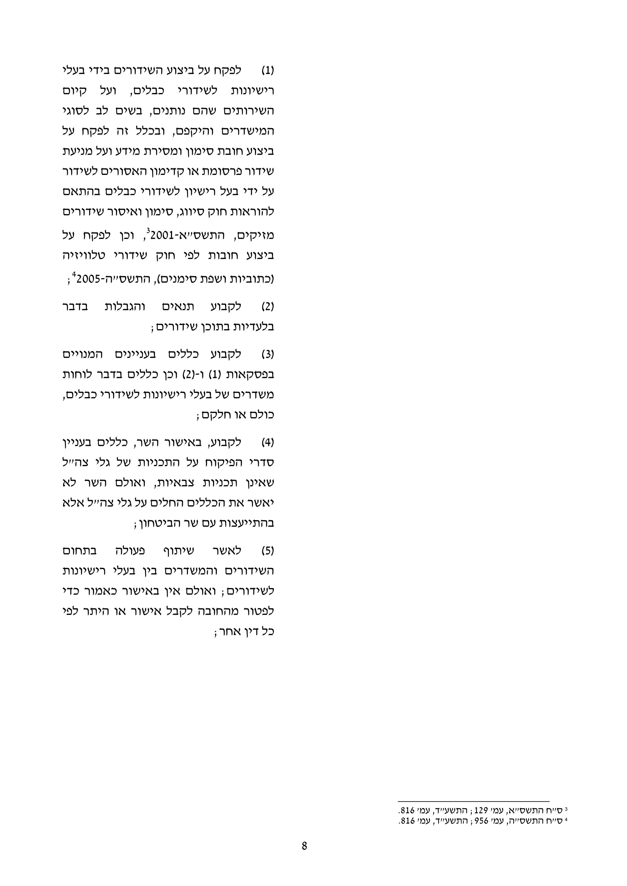8
(1)‫ביצוע‬ ‫על‬ ‫לפקח‬‫בעלי‬ ‫בידי‬ ‫השידורים‬
‫ריש‬‫י‬‫לשידור‬ ‫ונות‬‫קיום‬ ‫ועל‬ ,‫כבלים‬ ‫י‬
‫בשים‬ ,‫נותנים‬ ‫שהם‬ ‫השירותים‬‫לסוגי‬ ‫לב‬
‫המישדרים‬‫על‬ ‫לפקח‬ ‫זה‬ ‫ובכלל‬ ,‫והיקפם‬
‫מניעת‬ ‫ועל‬ ‫מידע‬ ‫ומסירת‬ ‫סימון‬ ‫חובת‬ ‫ביצוע‬
‫לשידור‬ ‫האסורים‬ ‫קדימון‬ ‫או‬ ‫פרסומת‬ ‫שידור‬
‫בהתאם‬ ‫כבלים‬ ‫לשידורי‬ ‫רישיון‬ ‫בעל‬ ‫ידי‬ ‫על‬
‫ס‬ ,‫סיווג‬ ‫חוק‬ ‫להוראות‬‫שידורים‬ ‫ואיסור‬ ‫ימון‬
‫התשס"א‬ ,‫מזיקים‬-20013
,‫על‬ ‫לפקח‬ ‫וכן‬
‫טלוויזיה‬ ‫שידורי‬ ‫חוק‬ ‫לפי‬ ‫חובות‬ ‫ביצוע‬
‫התשס"ה‬ ,)‫סימנים‬ ‫ושפת‬ ‫(כתוביות‬-20054
;
(2)‫בדבר‬ ‫והגבלות‬ ‫תנאים‬ ‫לקבוע‬
;‫שידורים‬ ‫בתוכן‬ ‫בלעדיות‬
(3)‫המנויים‬ ‫בעניינים‬ ‫כללים‬ ‫לקבוע‬
( ‫בפסקאות‬1‫ו‬ )-(2‫בדבר‬ ‫כללים‬ ‫וכן‬ )‫לוחות‬
,‫כבלים‬ ‫לשידורי‬ ‫רישיונות‬ ‫בעלי‬ ‫של‬ ‫משדרים‬
;‫חלקם‬ ‫או‬ ‫כולם‬
(4)‫בעניין‬ ‫כללים‬ ,‫השר‬ ‫באישור‬ ,‫לקבוע‬
‫צה"ל‬ ‫גלי‬ ‫של‬ ‫התכניות‬ ‫על‬ ‫הפיקוח‬ ‫סדרי‬
‫תכניו‬ ‫שאינן‬‫צבאיות‬ ‫ת‬,‫לא‬ ‫השר‬ ‫ואולם‬
‫אלא‬ ‫צה"ל‬ ‫גלי‬ ‫על‬ ‫החלים‬ ‫הכללים‬ ‫את‬ ‫יאשר‬
‫הביטחון‬ ‫שר‬ ‫עם‬ ‫בהתייעצות‬;
(5)‫פעולה‬ ‫שיתוף‬ ‫לאשר‬‫בתחום‬
‫רישיונות‬ ‫בעלי‬ ‫בין‬ ‫והמשדרים‬ ‫השידורים‬
;‫לשידורים‬‫כדי‬ ‫כאמור‬ ‫באישור‬ ‫אין‬ ‫ואולם‬
‫לפי‬ ‫היתר‬ ‫או‬ ‫אישור‬ ‫לקבל‬ ‫מהחובה‬ ‫לפטור‬
‫אחר‬ ‫דין‬ ‫כל‬;
3
'‫עמ‬ ,‫התשס"א‬ ‫ס"ח‬129'‫עמ‬ ,‫התשע"ד‬ ;816.
4
‫ס"ח‬'‫עמ‬ ,‫התשס"ה‬956'‫עמ‬ ,‫התשע"ד‬ ;816.
 