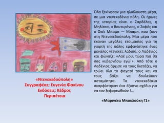 «Ντενεκεδούπολη»
Συγγραφέας: Ευγενία Φακίνου
Εκδόσεις: Κέδρος
Περιπέτεια
Όλα ξεκίνησαν μια ηλιόλουστη μέρα,
σε μια ντενεκεδένια πόλη. Οι ήρωες
της ιστορίας είναι ο Σαρδέλας, η
Μηλίτσα, ο Βουτυρένιος, ο Σοφός και
ο Οκέι Μπαμπ — Μπαμπ, που ζουν
στη Ντενεκεδούπολη. Μια μέρα που
έκαναν μεγάλες ετοιμασίες για τη
γιορτή της πόλης εμφανίστηκε ένας
μεγάλος ντενεκές λαδιού, ο Λαδένιος
και φώναξε: «Λαέ μου, τώρα πια θα
σας κυβερνήσω εγώ!». Από τότε ο
Λαδένιος άρχισε να τους διατάζει, να
τρώει όλο το φαγητό τους και να
τους βάζει να δουλεύουν
ασταμάτητα. Τα ντενεκεδάκια
σκαρφίστηκαν ένα έξυπνο σχέδιο για
να τον ξεφορτωθούν !...
«Μαρινέτα Μπουλούκη Γ1»
 