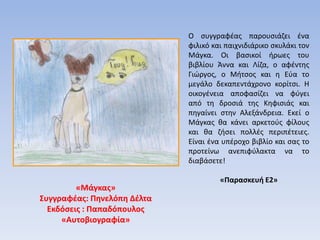 O συγγραφέας παρουσιάζει ένα
φιλικό και παιχνιδιάρικο σκυλάκι τον
Μάγκα. Οι βασικοί ήρωες του
βιβλίου Άννα και Λίζα, ο αφέντης
Γιώργος, ο Μήτσος και η Εύα το
μεγάλο δεκαπεντάχρονο κορίτσι. Η
οικογένεια αποφασίζει να φύγει
από τη δροσιά της Κηφισιάς και
πηγαίνει στην Αλεξάνδρεια. Εκεί ο
Μάγκας θα κάνει αρκετούς φίλους
και θα ζήσει πολλές περιπέτειες.
Είναι ένα υπέροχο βιβλίο και σας το
προτείνω ανεπιφύλακτα να το
διαβάσετε!
«Παρασκευή Ε2»
«Μάγκας»
Συγγραφέας: Πηνελόπη Δέλτα
Εκδόσεις : Παπαδόπουλος
«Αυτοβιογραφία»
 