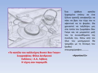 «Το καπέλο του καλλιτέχνη Βινσετ Βαν Γκογκ»
Συγγραφέας: Φίλια Δενδρινού
Εκδόσεις : Α.Α. Λιβάνη
Η τέχνη σαν παραμύθι
Ένα ψάθινο καπέλο
ξεχασμένο επάνω σε ένα
ξύλινο τραπέζι αποφασίζει να
πάει να βρει την τύχη του κι
αφεντικό να το φοράει. Θα
χρειαστεί να ταξιδέψει μες
στα τοπία του ζωγράφου Βαν
Γκογκ και να μοιραστεί μαζί
του τα συναισθήματα της
πινελιάς του. Κάτω από τον
ήλιο του μεσημεριού θα
τρομάξει με τη δύναμη του
ξανθού
σταυροχώραφου…………
«Χριστίνα Ε1»
 