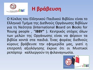 Η βράβευση
Ο Κύκλος του Ελληνικού Παιδικού Βιβλίου είναι το
Ελληνικό Τμήμα της Διεθνούς Οργάνωσης Βιβλίων
για τη Νεότητα (international Βoard on Βooks for
Υoung people , “IBBY” ). Κεντρικός στόχος όλων
των μελών της Οργάνωσης είναι να φέρουν τα
βιβλία κοντά στα παιδιά. Ένας φορέας διεθνούς
κύρους βράβευσε την εφημερίδα μας, γιατί η
επιτροπή αξιολόγησης έκρινε ότι οι Μυστικοί
ρεπόρτερ καλλιεργούν τη φιλαναγνωσία.
 