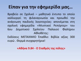 Είπαν για την εφημερίδα μας…
Βραβείο σε Σχολικό – μαθητικό έντυπο το οποίο
καλλιεργεί τη φιλαναγνωσία και προωθεί την
ανάγνωση παιδικής λογοτεχνίας: απονέμεται στη
σχολική εφημερίδα «Μυστικοί Ρεπόρτερ» του
6ου Δημοτικού Σχολείου Παλαιού Φαλήρου
Αθλοθέτης:
Εκδόσεις ΜΕΤΑΙΧΜΙΟ Έπαθλο: Βιβλία αξίας 300
ευρώ . Θερμά συγχαρητήρια!
«Αθήνα 9.84 - Ο Σταθμός της πόλης»
 