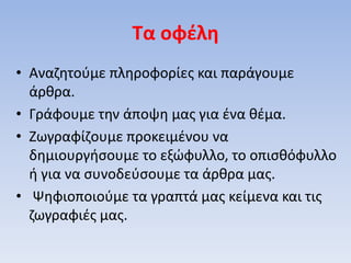 Τα οφέλη
• Αναζητούμε πληροφορίες και παράγουμε
άρθρα.
• Γράφουμε την άποψη μας για ένα θέμα.
• Ζωγραφίζουμε προκειμένου να
δημιουργήσουμε το εξώφυλλο, το οπισθόφυλλο
ή για να συνοδεύσουμε τα άρθρα μας.
• Ψηφιοποιούμε τα γραπτά μας κείμενα και τις
ζωγραφιές μας.
 