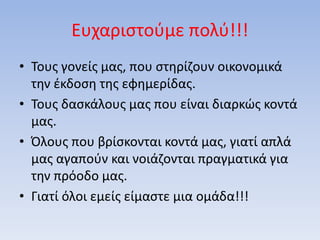 Ευχαριστούμε πολύ!!!
• Τους γονείς μας, που στηρίζουν οικονομικά
την έκδοση της εφημερίδας.
• Τους δασκάλους μας που είναι διαρκώς κοντά
μας.
• Όλους που βρίσκονται κοντά μας, γιατί απλά
μας αγαπούν και νοιάζονται πραγματικά για
την πρόοδο μας.
• Γιατί όλοι εμείς είμαστε μια ομάδα!!!
 