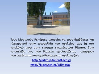 Τους Μυστικούς Ρεπόρτερ μπορείτε να τους διαβάσετε και
ηλεκτρονικά στην ιστοσελίδα του σχολείου μας (ή στο
ιστολόγιό μας) στην ενότητα εκπαιδευτικά θέματα. Στην
ιστοσελίδα μας, που διαρκώς εμπλουτίζεται, υπάρχουν
ποικίλα θέματα που σχετίζονται με τη σχολική ζωή.
http://6dim-p-falir.att.sch.gr
http://blogs.sch.gr/6dimpfa/
 