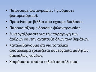 • Παίρνουμε φωτογραφίες ( γινόμαστε
φωτορεπόρτερ).
• Προτείνουμε βιβλία που έχουμε διαβάσει.
• Παρουσιάζουμε δράσεις φιλαναγνωσίας.
• Συνεργαζόμαστε για την παραγωγή των
άρθρων και την ανάπτυξη όλων των θεμάτων.
• Καταλαβαίνουμε ότι για το τελικό
αποτέλεσμα χρειάζεται συνεργασία μαθητών,
δασκάλων, γονέων.
• Χαιρόμαστε από το τελικό αποτέλεσμα.
 