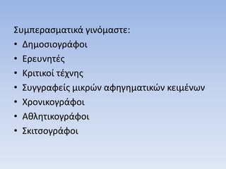 Συμπερασματικά γινόμαστε:
• Δημοσιογράφοι
• Ερευνητές
• Κριτικοί τέχνης
• Συγγραφείς μικρών αφηγηματικών κειμένων
• Χρονικογράφοι
• Αθλητικογράφοι
• Σκιτσογράφοι
 