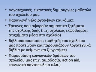 • Λογοτεχνικές, εικαστικές δημιουργίες μαθητών
του σχολείου μας.
• Παραγωγή γελοιογραφιών και κόμικς.
• Έρευνες που αφορούν σημαντικά ζητήματα
της σχολικής ζωής (π.χ. σχολικός εκφοβισμός,
ατυχήματα μέσα στο σχολείο)
• Βιβλιοπαρουσιάσεις (μαθητές του σχολείου
μας προτείνουν και παρουσιάζουν λογοτεχνικά
βιβλία με κείμενα και ζωγραφιές)
• Παρουσίαση κοινωνικών δράσεων του
σχολείου μας (π.χ. αιμοδοσία, action aid,
κοινωνικό παντοπωλείο κ.λπ.)
 