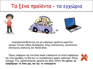 Τα ξένα προϊόντα - τα εγχώρια
Αναγκαστικά θέλοντας και μη εισάγουμε προϊόντα αφού δεν
έχουμε τέτοιου είδους βιομηχανία, όπως υπολογιστές, αυτοκίνητα,
ηλεκτρικές συσκευές και πολλά άλλα.
Όμως υπάρχουν και ένα άλλα σωρό εισαγόμενα τα οποία παράγουμε
και είναι ακριβώς τα ίδια και τις περισσότερες φορές καλύτερα. Όπως
τρόφιμα. Π.χ. γαλακτοκομικά, φρούτα και άλλα. Οπότε θα πρέπει να
αγοράζουμε τα δικά μας και όχι τα εισαγόμενα.
 