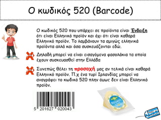 Ο κωδικός 520 (Barcode)
Ο κωδικός 520 που υπάρχει σε προϊόντα είναι Ένδειξη
ότι είναι Ελληνικό προϊόν και όχι ότι είναι καθαρά
Ελληνικό προϊόν. Το λαμβάνουν τα αμιγώς ελληνικά
προϊόντα αλλά και όσα συσκευάζονται εδώ.
Δηλαδή μπορεί να είναι εισαγόμενα φασολάκια τα οποία
έχουν συσκευασθεί στην Ελλάδα
Συνεπώς θέλει τη προσοχή μας αν τελικά είναι καθαρά
Ελληνικό προϊόν. Π.χ ένα τυρί Ιρλανδίας μπορεί να
αναγράφει το κωδικό 520 πλην όμως δεν είναι Ελληνικό
προϊόν.
 