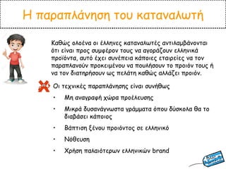 Η παραπλάνηση του καταναλωτή
Καθώς ολοένα οι έλληνες καταναλωτές αντιλαμβάνονται
ότι είναι προς συμφέρον τους να αγοράζουν ελληνικά
προϊόντα, αυτό έχει συνέπεια κάποιες εταιρείες να τον
παραπλανούν προκειμένου να πουλήσουν το προιόν τους ή
να τον διατηρήσουν ως πελάτη καθώς αλλάζει προιόν.
Οι τεχνικές παραπλάνησης είναι συνήθως
• Μη αναγραφή χώρα προέλευσης
• Μικρά δυσανάγνωστα γράμματα όπου δύσκολα θα το
διαβάσει κάποιος
• Βάπτιση ξένου προιόντος σε ελληνικό
• Νόθευση
• Χρήση παλαιότερων ελληνικών brand
 