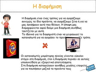Η διαφήμιση
Η διαφήμιση είναι ένας τρόπος για να αγοράζουμε
συνεχώς τα ίδια προϊόντα, να αγοράζουμε ξένα ή για να
μας λανσάρουν αυτό που θέλουν. Η άποψη μας
διαμορφώνεται αφού δούμε μια διαφήμιση συνήθως
ταυτίζεται με αυτή.
Το ιδανικό για το διαφημιστή είναι να χειραγωγεί το
καταναλωτή για να αγοράσει το προιόν του με κάθε τρόπο.
Οι καταναλωτές μικρότερης ηλικίας γίνονται εύκολοι
στόχοι στη διαφήμιση, έτσι η διαφήμιση περνάει σε αυτούς
υποσυνείδητα με εξαιρετικά αποτελέσματα.
Στη διαφήμιση καταφεύγουν συνήθως μεγάλες εταιρείες
για να πουλήσουν μαζικά τα προιόντα τους
 