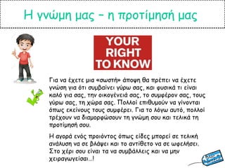 Η γνώμη μας – η προτίμησή μας
Για να έχετε μια «σωστή» άποψη θα πρέπει να έχετε
γνώση για ότι συμβαίνει γύρω σας, και φυσικά τι είναι
καλό για σας, την οικογένειά σας, το συμφέρον σας, τους
γύρω σας, τη χώρα σας. Πολλοί επιθυμούν να γίνονται
όπως εκείνους τους συμφέρει. Για το λόγω αυτό, πολλοί
τρέχουν να διαμορφώσουν τη γνώμη σου και τελικά τη
προτίμησή σου.
Η αγορά ενός προιόντος όπως είδες μπορεί σε τελική
ανάλυση να σε βλάψει και το αντίθετο να σε ωφελήσει.
Στο χέρι σου είναι τα να συμβάλλεις και να μην
χειραγωγείσαι…!
 