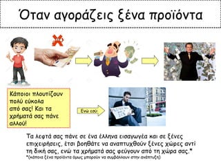 Τα λεφτά σας πάνε σε ένα έλληνα εισαγωγέα και σε ξένες
επιχειρήσεις, έτσι βοηθάτε να αναπτυχθούν ξένες χώρες αντί
τη δική σας, ενώ τα χρήματά σας φεύγουν από τη χώρα σας.*
*(κάποια ξένα προϊόντα όμως μπορούν να συμβάλλουν στην ανάπτυξη)
Ενώ εσύ:
Όταν αγοράζεις ξένα προϊόντα
Κάποιοι πλουτίζουν
πολύ εύκολα
από σας! Και τα
χρήματά σας πάνε
αλλού!
 