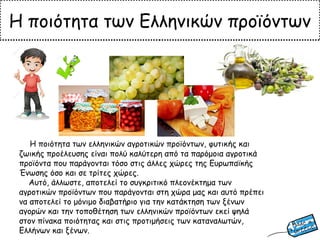 Η ποιότητα των Ελληνικών προϊόντων
Η ποιότητα των ελληνικών αγροτικών προϊόντων, φυτικής και
ζωικής προέλευσης είναι πολύ καλύτερη από τα παρόμοια αγροτικά
προϊόντα που παράγονται τόσο στις άλλες χώρες της Ευρωπαϊκής
Ένωσης όσο και σε τρίτες χώρες.
Αυτό, άλλωστε, αποτελεί το συγκριτικό πλεονέκτημα των
αγροτικών προϊόντων που παράγονται στη χώρα μας και αυτό πρέπει
να αποτελεί το μόνιμο διαβατήριο για την κατάκτηση των ξένων
αγορών και την τοποθέτηση των ελληνικών προϊόντων εκεί ψηλά
στον πίνακα ποιότητας και στις προτιμήσεις των καταναλωτών,
Ελλήνων και ξένων.
 