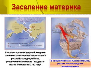 Заселение материка
Второе открытие Северной Америки
состоялось со стороны Тихого океана
русской экспедицией под
руководством Михаила Гвоздева и
Ивана Федорова в 1730 году.
В конце XVIII века на Аляске появились
русские землепроходцы и
промышленники.
 
