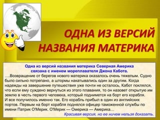 ОДНА ИЗ ВЕРСИЙ
НАЗВАНИЯ МАТЕРИКА
Одна из версий названия материка Северная Америка
связана с именем мореплавателя Джона Кабота.
….Возвращение от берегов нового материка оказалось очень тяжелым. Судно
было сильно потрепано, а штормы накатывались один за другим. Когда
надежды на завершение путешествия уже почти не осталось, Кабот поклялся,
что если ему суждено вернуться из этого плавания, то он назовет открытую им
землю в честь первого человека, который поднимется на борт его корабля.
И все получилось именно так. Его корабль прибыл в один из английских
портов. Первым на борт корабля поднялся офицер таможенной службы по
имени Патрик О'Мерик. О'Мерик — Омерика — Америка…
Красивая версия, но ее ничем нельзя доказать.
 