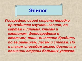 Географию своей страны нередко
приходится изучать заочно, по
картам и планам, книгам и
картинам, фотографиям и
статьям, лишь мысленно бродить
по ее равнинам, лесам и степям. Но
и таким способом можно достичь в
познании страны больших успехов.
Эпилог
 