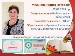 Мельник Лариса Петровна
29.04.1963 г.р.
Специальность – Библиотекарь-
библиограф
Стаж работы в школе – 18 лет
Образование – Луганский колледж
культуры и искусств в 2003 году
Квалификация – ведущий библиотекарь
 