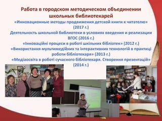 Работа в городском методическом объединении
школьных библиотекарей
«Инновационные методы продвижения детской книги к читателю»
(2017 г.)
Деятельность школьной библиотеки в условиях введения и реализации
ВГОС (2016 г.)
«Інноваційні процеси в роботі шкільних бібліотек» (2012 г.)
«Використання мультимедійних та інтерактивних технологій в практиці
роботи бібліотекаря» (2013 г.)
«Медіаосвіта в роботі сучасного бібліотекаря. Створення презентацій»
(2014 г.)
 