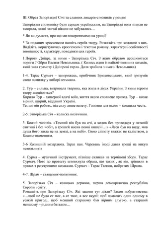 ІІІ. Образ Запорізької Січі та славних лицарів-січовиків у романі
Запоріжжя споконвіку було серцем українським, на Запоріжжі воля ніколи не
вмирала, давні звичаї ніколи не забувались…
* Як ви думаєте, про що ми говоритимемо на уроці?
* За поданим кроссенсом назвіть героїв твору. Розкажіть про кожного з них.
Виділіть, користуючись кроссенсом і текстом роману, характерні особливості
зовнішності, характеру, поведінки цих героїв.
1.Пороги Дніпра, за ними - Запорізька Січ. З яким образом асоціюються
пороги ? Образ Василя Невольника. ( Колись один із найкмітливіших козаків,
який знав грамоту і Дніпрові гирла. Доля зробила з нього Невольника)
1-4. Тарас Сурмач – запорожець, прибічник Брюховецького, який зрозумів
свою помилку у виборі гетьмана.
2. Тур – сильна, витривала тварина, яка жила в лісах України. З яким героєм
твору асоціюється?
Кирило Тур – химерної вдачі воїн, життя якого сповнене пригод. Тур – козак
вірний, щирий, відданий Україні.
Те, що він робить, під силу лише велету. Головне для нього – козацька честь.
2-5. Запорізька Січ – колиска козаччини.
3. Божий чоловік. «Темний він був на очі, а ходив без проводаря у латаній
свитині і без чобіт, а грошей носив повні кишені…» «Ясен був на виду, мов
душа його жила не на землі, а на небі». Свою сліпоту вважає не каліцтвом, а
Божим знаменням.
3-6 Колишній козарлюга. Зараз пан. Черевань іноді давав гроші на викуп
невольників
4. Сурма – музичний інструмент, пізніше скликав на термінові збори. Тарас
Сурмач. Його до протесту штовхнула образа, що таких , як він, зрівняли в
правах з реєстровими козаками. Сурмач – Тарас Тютюн, побратим Шрама.
4-7. Шрам – священик-полковник.
5. Запорізька Січ – козацька держава, перша демократична республіка
Європи і світу.
Розкажіть про Запорізьку Січ. Які закони тут діяли? Закон побратимства:
«…щоб не було се моє, а се твоє, а все вкупі; щоб помагать один одному в
усякій пригоді, щоб менший старшому був вірним слугою, а старший
меншому – рідним батьком…
 