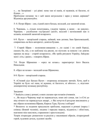 «… на Запоріжжі – усі рівні: нема там ні панів, ні мужиків, ні багатих, ні
бідних…»
Проблемне питання: чи є цей закон актуальним і зараз у межах держави?
Відповідь аргументуйте.
5- 8. Петро Шрам – син, гідний свого батька, молодий, але завзятий козак.
6. Черевань. «...тільки похитувавсь, гладячи черево, а щоки – як кавуни».
Черевань – уособлення «хутірської ідилії», веселий і негнівливий пан із
козаків, колишній завзятий козарлюга.
6-9. Пугач – запорізький старець, наївний, мов дитина; Іван Брюховецький,
спираючись на його авторитет, домігся булави.
7. Старий Шрам – полковник-священик «…по одежі і по сивій бороді,
сказать би, піп, а по шаблюці під рясою, по пістолях за поясом і по довгих
шрамах на виду – старий козарлюга», «Як треба рятувати Україну, байдуже
мені і літа, і рани», - говорить Шрам.
7-8. Петро Шраменко - «орел не козак»,- характеризує його Василь
Невольник.
8. «Орел не козак» - молодий козак Шраменко.
8-9. Пугач – запорізький старець.
9. «Січовий дід» Батько Пугач – охоронець козацьких звичаїв. Хоче, щоб в
Україні не було «ні пана, ні мужика, ні багатого, ні вбогого…», відстоює
демократичну козацьку республіку.
Завдання:
* Знайдіть слова у романі, в яких сказано про козаків-січовиків.
«…Як вода в Чорному морі не переведеться, поки світ сонця, так і в Січі до
віку вічного не переведуться лицарі…» Які почуття й роздуми викликають у
вас образи полковника Шрама, Кирила Тура, Пугача і кобзаря?
* Визначте за поданим кроссенсом проблеми, порушені в романі (народ і
співець (Божий чоловік), людина і народна мораль, відданість і обов’язок,
взаємини між панством, старшиною і простолюдом).
Теорія літератури: романтизм та реалізм у змалюванні образів, літературний
герой, художня деталь, художні засоби.
 
