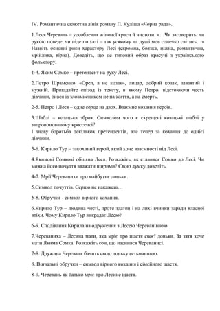 ІV. Романтична сюжетна лінія роману П. Куліша «Чорна рада».
1.Леся Черевань – уособлення жіночої краси й чистоти. «…Чи заговорить, чи
рукою поведе, чи піде по хаті – так усякому на душі мов сонечко світить…»
Назвіть основні риси характеру Лесі (скромна, боязка, ніжна, романтична,
мрійлива, вірна). Доведіть, що це типовий образ красуні з українського
фольклору.
1-4. Яким Сомко – претендент на руку Лесі.
2.Петро Шраменко. «Орел, а не козак», лицар, добрий козак, завзятий і
мужній. Пригадайте епізод із тексту, в якому Петро, відстоюючи честь
дівчини, бився із зловмисником не на життя, а на смерть.
2-5. Петро і Леся – одне серце на двох. Взаємне кохання героїв.
3.Шаблі – козацька зброя. Символом чого є схрещені козацькі шаблі у
запропонованому кроссенсі?
І знову боротьба декількох претендентів, але тепер за кохання до однієї
дівчини.
3-6. Кирило Тур – закоханий герой, який хоче взаємності від Лесі.
4.Якимові Сомкові обіцяна Леся. Розкажіть, як ставився Сомко до Лесі. Чи
можна його почуття вважати щирими? Свою думку доведіть.
4-7. Мрії Череванихи про майбутнє доньки.
5.Символ почуттів. Серцю не накажеш…
5-8. Обручки - символ вірного кохання.
6.Кирило Тур – людина честі, проте здатен і на лихі вчинки заради власної
втіхи. Чому Кирило Тур викрадає Лесю?
6-9. Сподівання Кирила на одруження з Лесею Череванівною.
7.Череваниха – Лесина мати, яка мріє про щастя своєї доньки. За зятя хоче
мати Якима Сомка. Розкажіть сон, що наснився Череванисі.
7-8. Дружина Череваня бачить свою доньку гетьманшею.
8. Вінчальні обручки – символ вірного кохання і сімейного щастя.
8-9. Черевань як батько мріє про Лесине щастя.
 